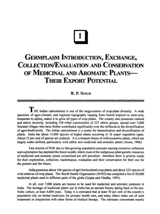 GERMPLASM INrRODUCflON, EXCHANGE,
COLLECflONIEVALUATION AND CONSERVATION
OF MEDICINAL AND AROMATIC PLANrs---
THEIR EXPORT POTENTIAL
B. P. SINGH
THE Indian subcontinent is one of the mega-centres of crop-plant diversity. A wide
spectrum of agro-climatic and regional topography ranging from humid tropical to semi-arid,
temperate to alpine. makes it to grow all types of crop plants. The country also possesses cultural
and ethnic diversity, including 550 tribal communities of 227 ethnic groups, spread over 5,000
forested villages who have further contributed significantly over the millennia to the diversification
of agro-biodiversity. The Indian subcontinent is a centre for domestication and diversification of
plants. India has about 15,000 species of higher plants occurring in 16 major vegetation types.
About 33 per cent ofspecies are endemic. It is a treasure house ofwild economic plants, which are
largely under-utilised, particularly wild edible and medicinal and aromatic plants (Arora, 1996).
Fast erosion ofPGR due to fast-growing population pressure causing excessive collection
and exploitation has depleted the forest wealth, where most ofthe indigenous plant genetic resources
of medicinal and aromatic plants existed/and are still prevalent-therefore there is priority needs
for their exploration, collection, maintenance, evaluation and their conservation for their use for
the present and the future.
India possesses about 166 species ofagri-horticultural crop plants and about 324 species of
wild relatives ofcrop plants. The World Health Organisation (WHO) has compiled a list of20,000
medicinal plants used in different parts of the globe (Gupta and Chadha, 1995).
In all, over 7,000 plants are known to be used for medicinal and aromatic purposes in
India. The heritage of medicinal plants use in India has an ancient history dating back to the pre-
Vedic culture, at least 4,000 years. Today it is estimated that at least 70 per cent of the country's
population rely on herbal medicines for primary health care, and many others make use of such
treatments in conjunction with other forms of medical therapy. The estimates concentrate mainly
 