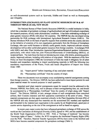 2 GERMPLASM INTRODUCTION, EXCHANGE, COLLECTION/EvALUATION
on well-documented systems such as Ayurveda, Siddha and Unani as well as Homeopathy
and Allopathy.
INTRODUCTION (EXCHANGE) OF PLANT GENETIC RESOURCES OF M & AP
THROUGH NBPGR (ICAR), NEW DELHI
The National Bureau of Plant Genetic Resources (NBPGR) is a nodal institution in India,
which has a mandate of germplasm exchange ofagrihorticultural and agri-silvicultural crops/plants
for research purposes, strictly under phytosanitary conditions. It has been undertaking exchange of
plant genetic resources (PGR) with about 102 countries. The NBPGR has also developed strong
partnership for PGR exchange with International Agricultural Research Centres (lARCs). The
Bureau introduces PGR on the basis of specific requests from scientists across the country and also
on the initiative of scientists of its own organisation particularly from the Division of Germplasm
Exchange, who scan world literature to identifY useful genetic stocks, improved cultivars recently
developed as well as other useful plant genetic resources from foreign countries. It exchanges PGR
with IARCs and other Plant Introduction Agencies/Organisations/Botanical gardens/ Arboretums,
particularly, with which India has joint Protocols/Memoranda of Understanding (MOUs), on
reciprocal basis. The main focus has been on introducing new crops, elite strains, promising genetic
stocks, improved cultivars, including wild relatives ofcrop plants. With the enactment ofthe New
Policy on Seed Development (1988) the Government of India has made it obligatory for all plant
breeders and researchers intending to import seed/planting materials to fulfil the following two
mandatory requirements of the Plants, Fruits and Seeds (Regulation of Import into India)
Order 1989:
(a). "Import permit" before importing of any seed plant material.
(b). "Phytosanitary certificate" from the country of origin.
These two documents must accompany every seed/planting material consignments coming
from foreign countries. The Director, NBPGR, has been authorised to issue import permits for seed
plant material meant for research purposes in small quantities.
Imported seed/ plant material consignments meant for research must be addressed to the
Director, NBPGR, New Delhi, only, well in advance of their sowing/planting time, etc. and should
be accompanied by a "Phytosanitary Certificate" from the country of origin along with "Import
Permit". The Director, NBPGR, in tum, arranges release of such consignments from concerned
airlines, their Customs clearance and their quarantine examination at the point of entry. These
material consignments are then again examined critically in the Plant Quarantine Division (PQ) of
the NBPGR and only disease/pest-free materials are the accessioned (EC number) and repacked
and forwarded to the indentor/user organisation in the country by air freight/airmail, speed post or
courier service depending on the size of the consignment as well as based on urgency.
In recent years major events that have influenced germplasm exchange of PGR across the
world are the Convention on Biological Diversity (CBD), agreed in 1993; and the establishment of
the World Trade Organisation (WTO) in 1995. PGR, a "Heritage of mankind," has become
"Sovereign rights of States." Further, the WTO recognises the Intellectual Property Rights (lPR)
over the PGR. Therefore, Material Transfer Agreements (MTAs) have come to the forefront and
MOUs have become essential components for germplasm exchange (Table I).
 