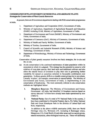 6 GERMPLASM INTRODUCTION, EXCHANGE, COLLECTION/EvALUATION
CONSERVATIONOFPLANT DIVERSITYOFMEDICINALAND AROMATIC PLANTS
Strategies for Conservation ofPlant Genetic Resources
At present, there are 8 Government departments dealing with PGRconservation programmes
in India.
I. Department of Agriculture and Cooperation (DAC), Government of India.
2. Ministry of Agriculture, Department of Agricultural Research and Education
(DARE) including ICAR, Ministry of Agriculture, Government of India.
3. Department of Environment and Forest (DoE&F), Ministry of Environment and
Forest, Government of India.
4.· Department of Commerce (DoC), Ministry of Commerce, Government of India.
5. Ministry of Health and Family Welfare, Government of India.
6. Ministry of Textiles, Government of India.
7. Council of Scientific and Industrial Research (CSIR), Ministry of Science and
Technology, Government of India.
8 Department of Biotechnology, Ministry of Science and Technology, Government
of India.
Conservation of plant genetic resources involves two basic strategies, the in-situ and
the ex-situ.
(a) In-situ conservation is the continued maintenance of plant population within its
ecosystem to which it is adapted. This strategy has the potential to conserve wild
relatives of crop plant species, their land races and traditional cultivars and also
allow the natural forces of evolution to play their role in generating further
variability for natural or conscious selection in favourable combination over
generations. It allows genetic shifts to a sizeable extent giving rise to new plants.
Literally 'in place', for example, conservation in natural habitat. The Ministry of
Environment and Forest, Government of India, is implementing in situ
conservation of biodiversity. The most commonly referred in situ conservation
methods are highlighted below:
1. Biosphere Reserves: The Ministry of Environment and Forest,
Government oft India, had identified 14 biosphere reserves based on
survey data and 7 ofthem have already been made operational by now
(Table 4).
2. National Parks: Out of a total of 91 National Parks in the country, 2
have been established in Himachal Pradesh, that is, Pin Valley National
Park and Great Himalayan Park in the districts of Lahaul-Spiti and
Kulu, respectively.
3. In addition to the above wildlife sanctuaries (448), there are World
Heritage sites (5), Wetlands (19, including 6 Ramsagar sites),
Mangroves (15), Coral Reefs (4) and other areas such as sacred groves,
natural monuments, ethno-biological reserves, etc. These will definitely
 
