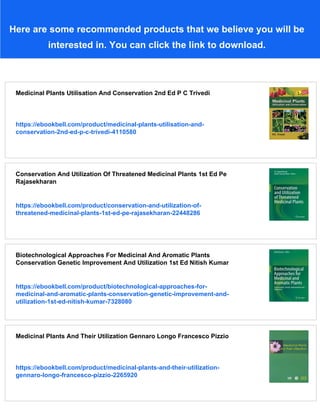Here are some recommended products that we believe you will be
interested in. You can click the link to download.
Medicinal Plants Utilisation And Conservation 2nd Ed P C Trivedi
https://ebookbell.com/product/medicinal-plants-utilisation-and-
conservation-2nd-ed-p-c-trivedi-4110580
Conservation And Utilization Of Threatened Medicinal Plants 1st Ed Pe
Rajasekharan
https://ebookbell.com/product/conservation-and-utilization-of-
threatened-medicinal-plants-1st-ed-pe-rajasekharan-22448286
Biotechnological Approaches For Medicinal And Aromatic Plants
Conservation Genetic Improvement And Utilization 1st Ed Nitish Kumar
https://ebookbell.com/product/biotechnological-approaches-for-
medicinal-and-aromatic-plants-conservation-genetic-improvement-and-
utilization-1st-ed-nitish-kumar-7328080
Medicinal Plants And Their Utilization Gennaro Longo Francesco Pizzio
https://ebookbell.com/product/medicinal-plants-and-their-utilization-
gennaro-longo-francesco-pizzio-2265920
 