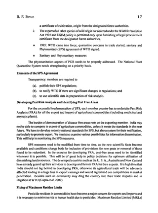 B. P. SINGH 17
a certificate ofcultivation, origin from the designated forest authorities.
2. The export ofall other species ofwild origin not covered underthe WiIdlife Protection
Act 1992 and EXIM policy is permitted only upon furnishing oflegal procurement
certificate from the designated forest authorities.
• 1995: WTO came into force, quarantine concerns in trade started, sanitary and
Phytosanitary (SPS) agreement ofWTO signed.
• Sanitary and Phytosanitary measures
The phytosanitation aspects of PGR needs to be properly addressed. The National Plant
Quarantine System needs strengthening on a priority basis.
Elements ofthe SPS Agreement
Transparency: members are required to
(a). publish their SPS regulations;
(b). to notifY WTO ifthere are significant changes in regulations; and
(c). to use scientific data in preparation ofrisk analysis.
Developing Pest Risk Analysis and Identifying Pest Free Areas
For the ~uccessful implementation ofSPS, each member country has to undertake Pest Risk
Analysis (PRA) for all the export and import of agricultural commodities (including medicinal and
aromatic plants).
The burden ofdemonstration ofdisease-free areas rests on the exporting member. India may
not be able to compete in export ofagriculture commodities, unless it meets the standards in the near
future. We have to develop not only national standards for SPS, but also a system for their notification,
particularly to promote export. We must also examine various possibilities for information dissemination.
This will help in monitoring the SPS measures.
SPS measures need to be modified from time to time, as the new scientific facts become
available and conditions change both for inclusion of provisions for new pests or removal of those
found to be redundant. In the exercise for developing PRA, pest-free areas need to be identified
whenever it is possible. This will be of great help in policy decisions for optimum utilisation of
diminishing land resources. The developed countries such as the U. S. A., Australia and New Zealand
have already geared up their activities to develop and furnish PRA for their exports. It is high time that
India should not lag behind in developing PRA, otherwise its agricultural trade will be adversely
affected leading to a huge loss in export earnings and would lag behind our competitions in market
penetration. Besides such an eventuality may drag the country into their trade disputes and in
litigation at WTO (Gupta et ai, 2002).
Fixing ofMaximum Residue Limits
Pesticide residues in commodities have become a major concern for exports and imports and
it is necessary to minimise risk to human health due to pesticides. Maximum Residue Limited (MRLs)
 