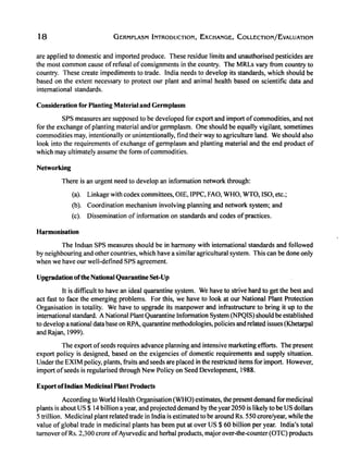 18 GERMPLASM INTRODUCTION, EXCHANGE, COLLECTION/EvALUATION
are applied to domestic and imported produce. These residue limits and unauthorised pesticides are
the most common cause of refusal of consignments in the country. The MRLs vary from country to
country. These create impediments to trade. India needs to develop its standards, which should be
based on the extent necessary to protect our plant and animal health based on scientific data and
international standards.
Consideration for Planting Material and Germplasm
SPS measures are supposed to be developed for export and import ofcommodities, and not
for the exchange ofplanting material and/or germplasm. One should be equally vigilant, sometimes
commodities may, intentionally or unintentionally, find their way to agriculture land. We should also
look into the requirements of exchange of germplasm and planting material and the end product of
which may ultimately assume the form ofcommodities.
Networking
There is an urgent need to develop an information network through:
(a). Linkage with codex committees, OlE, IPPC, FAO, WHO, WTO, ISO, etc.;
(b). Coordination mechanism involving planning and network system; and
(c). Dissemination of information on standards and codes ofpractices.
Harmonisation
The Indian SPS measures should be in harmony with international standards and followed
by neighbouring and other countries, which have a similar agricultural system. This can be done only
when we have our well-defined SPS agreement.
Upgradation ofthe National QuarantineSet-Up
It is difficult to have an ideal quarantine system. We have to strive hard to get the best and
act fast to face the emerging problems. For this, we have to look at our National Plant Protection
Organisation in totality. We have to upgrade its manpower and infrastructure to bring it up to the
international standard. A National Plant Quarantine Information System (NPQIS) should be established
to develop a national data base on RPA, quarantine methodologies, policies and related issues (Khetarpal
and Rajan, 1999).
The export ofseeds requires advance planning and intensive marketing efforts. The present
export policy is designed, based on the exigencies of domestic requirements and supply situation.
Under the EXIM policy, plants, fruits and seeds are placed in the restricted items for import. However,
import ofseeds is regularised through New Policy on Seed Development, 1988.
Export oflndian Medicinal Plant Products
According to World Health Organisation (WHO) estimates, the present demand for medicinal
plants is about US $ 14 bilIion a year, and projected demand by the year 2050 is likely to be US dollars
5 trillion. Medicinal plant related trade in India is estimated to be around Rs. 550 crore/year, while the
value of global trade in medicinal plants has been put at over US $ 60 bilIion per year. India's total
turnover ofRs. 2,300 crore ofAyurvedic and herbal products, major over-the-counter (OTC) products
 
