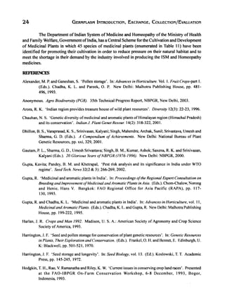 24 GERMPLASM INTRODUCTION, EXChANGE, COLLECTION/EvALUATION
The Department ofindian System of Medicine and Homeopathy ofthe Ministry of Health
and Family Welfare, Government ofIndia, has a Central Scheme for the Cultivation and Development
of Medicinal Plants in which 45 species of medicinal plants (enumerated in Table 11) have been
identified for promoting their cultivation in order to reduce pressure on their natural habitat and to
meet the shortage in their demand by the industry involved in producing the ISM and Homeopathy
medicines.
REFERENCES
Alexander, M. P. and Ganeshan, S. 'Pollen storage'. In: Advances in Horticulture. Vol. I. Fruit Crops-part I.
(Eds.). Chadha, K. L. and Pareek, O. P. New Delhi: Malhotra Publishing House, pp. 481-
496,1993.
Anonymous. Agro Biodiversity (PGR). 35th Technical Progress Report, NBPGR, New Delhi, 2003.
Arora, R. K. 'Indian region provides treasure house of wild plant resources'. Diversity 12(3): 22-23, 1996.
Chauhan, N. S. 'Genetic diversity ofmedicinal and aromatic plants of Himalayan region (Himachal Pradesh)
and its conservation'. Indian J. Plant Genet Resour. 14(2): 318-322, 2001.
Dhillon, B. S., Varaprasad, K. S., Srinivasan, Kalyani; Singh, Mahendra; Archak, Sunil; Srivastava, Umesh and
Sharma, G. D. (Eds.). A Compendium of Achievements. New Delhi: National Bureau of Plant
Genetic Resources, pp. xxi, 329, 2001.
Gautam, P. L., Sharma, G. D., Umesh Srivastava; Singh, B. M., Kumar, Ashok; Saxena, R. K. and Srinivasan,
Kal)'ani (Eds.). 20 Glorious Years ofNBPGR (I 976-1996}. New Delhi: NBPGR, 2000.
GlJpta, Kavita; Pandey, B. M. and Khetrapal, 'Pest risk analysis and its significance in India under WTO
regime'. Seed Tech. News 32(2 & 3): 266-269, 2002.
Gupta, R. 'Medicinal and aromatic plants in India'. In: Proceedings ofthe Regional Expert Consultation on
Breedingand Improvement ofMedicinal andAromatic Plants in Asia. (Eds.). Chom-ChaIow, Norong
and Henie, Hans V. Bangkok: FAO Regional Office for Asia Pacific (RAPA), pp. 117-
130, 1993.
Gupta, R. and Chadha, K. L. 'Medicinal and aromatic plants in India'. In: Advances in Horticulture, vol. II,
Medicinal andAromatic Plants. (Eds.). Chadha, K. L. and Gupta, R. New Delhi: Malhotra Publishing
House, pp. 199-222, 1995.
Harlan, J. R. Crops and Man 1992. Madison, U. S. A.: American Society of Agronomy and Crop Science
Society of America, 1993.
Harrington, J. F. 'Seed and pollen storage for conservation ofplant genetic resources'. In: Genetic Resources
in Plants. Their Exploration and Conservation. (Eds.). Frankel, O. H. and Bennet, E. Edinburgh, U.
K: Blackwell, pp. 501-521, 1970.
Harrington, 1. F. 'Seed storage and longevity'. In: Seed Biology. vol. 13. (Ed.). Koslowski, T. T. Academic
Press, pp. 145-245, 1972.
Hodgkin, T. H., Rao, V. Ramanatha and Riley, K. W. 'Current issues in conserving crop land races'. Presented
at the FAO-IBPGR On-Farm Conservation Workshop, 6-8 December, 1993, Bogor,
Indonesia, 1993.
 
