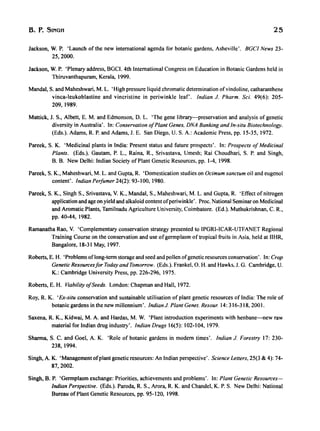 B. P. SINGH 25
Jackson, W. P. 'Launch of the new international agenda for botanic gardens, Asheville'. BGCI News 23-
25,2000.
Jackson, W. P. 'Plenary address, BGCI. 4th International Congress on Education in Botanic Gardens held in
Thiruvanthapuram, Kerala, 1999.
MandaI, S. and Maheshwari, M. L. 'High pressure liquid chromatic determination ofvindoline, catharanthene
vinca-Ieukoblastine and vincristine in periwinkle leaf'. Indian J. Pharm. Sci. 49(6): 205-
209,1989.
Mattick, J. S., Alben, E. M. and Edmonson, D. L. 'The gene library-preservation and analysis of genetic
diversity in Australia'. In: Conservation 0/Plant Genes. DNA Banking and In-situ Biotechnology.
(Eds.). Adams, R. P. and Adams, J. E. San Diego, U. S. A.: Academic Press, pp. 15-35, 1972.
Pareek, S. K. 'Medicinal plants in India: Present status and future prospects'. In: Prospects 0/Medicinal
Plants. (Eds.). Gautam, P. L., Raina, R., Srivastava, Umesh; Rai Choudhari, S. P. and Singh,
B. B. New Delhi: Indian Society of Plant Genetic Resources, pp. 1-4, 1998.
Pareek, S. K., Maheshwari, M. L. and Gupta, R. 'Domestication studies on Ocimum sanctum oil and eugenol
content'. Indian Perfumer 24(2): 93-100, 1980.
Pareek, S. K., Singh S., Srivastava, V. K., MandaI, S., Maheshwari, M. L. and Gupta, R. 'Effect of nitrogen
application and age on yield and alkaloid content ofperiwinkle'. Proc. National Seminar on Medicinal
and Aromatic Plants, Tamilnadu Agriculture University, Coimbatore. (Ed.). Muthukrishnan, C. R.,
pp. 40-44, 1982.
Ramanatha Rao, V. 'Complementary conservation strategy presented to IPGRI-ICAR-UTFANET Regional
Training Course on the conservation and use ofgermplasm of tropical fruits in Asia, held at IIHR,
Bangalore, 18-31 May, 1997.
Roberts, E. H. 'Problems oflong-term storage and seed and pollen ofgenetic resources conservation'. In: Crop
Genetic Resources/or Today and Tomorrow. (Eds.). Frankel, O. H. and Hawks, J. G. Cambridge, U.
K.: Cambridge University Press, pp. 226-296, 1975.
Roberts, E. H. Viability o/Seeds. London: Chapman and Hall, 1972.
Roy, R. K. 'Ex-situ conservation and sustainable utilisation of plant genetic resources of India: The role of
botanic gardens in the new millennium'. IndianJ. Plant Genet. Resour. 14: 316-318, 2001.
Saxena, R. K., Kidwai, M. A. and Hardas, M. W. 'Plant introduction experiments with henbane-new raw
material for Indian drug industry'. Indian Drugs 16(5): 102-104, 1979.
Sharma, S. C. and Goel, A. K. 'Role of botanic gardens in modern times'. Indian J. Forestry 17: 230-
238,1994.
Singh, A. K. 'Management ofplant genetic resources: An Indian perspective'. Science Letters, 25(3 & 4): 74-
87,2002.
Singh, B. P. 'Germplasm exchange: Priorities, achievements and problems'. In: Plant Genetic Resources-
Indian Perspective. (Eds.). Paroda, R. S., Arora, R. K. and Chandel, K. P. S. New Delhi: National
Bureau of Plant Genetic Resources, pp. 95-120, 1998.
 