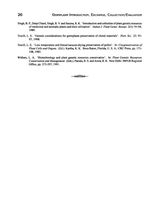 26 GERMPLASM INTRODUCTION, EXCHANGE, COLLECTION/EvALUATION
Singh, B. P., Deep Chand, Singh, R. V. and Saxena, R. K. 'Introduction and collection ofplant genetic resources
ofmedicinal and aromatic plants and their utilisation'. Indian J. Plant Genet. Resour. 2(1): 91-94,
1989.
Towill, L. E. 'Genetic considerations for germplasm preservation of clonal materials'. Hort. Sci. 23: 91-
97, 1998.
Towill, L. E. 'Low temperature and freeze/vacuum-drying preservation of pollen'. In: Cryopreservation of
Plant Cells and Organs. (Ed.). Kartha, K. K. Boca Raton, Florida, U. S. A.: CRC Press, Pl'. 171-
198,1985.
Withers, L. A. 'Biotechnology and plant genetic resources conservation'. In: Plant Genetic Resources
Conservation and Management. (Eds.). Paroda, R. S. and Arora, R. K. New Delhi: IBPGR Regional
Office, pp. 273-297, 1991.
-oo(O)o~
 