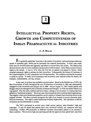 INTELLECTUAL PROPERTY RIGHTS,
GROWTH AND COMPETITIVENESS OF
INDIAN PHARMACEUTICAL INDUSTRIES
c. P. MALIK
I T is generally stated that 'necessity is the mother ofinvention' and most human endeavour
results in monetary gain, which can be converted into material possessions. In brief, man works
hard, uses his inventiveness and ingenuity and talent to convert them into money. The State(s) has
devised various ways to evolve methods to protect and reward inventors. Some States award exclusive
rights to the artisan. It was in 1474 when the first law on patents was passed in Venice, which
awarded monopoly rights to artisans for their inventions. Subsequently, the House of Commons in
the United Kingdom, in 1623, passed the Act ofProprietorship. The condition was that the invention
is useful to society. In India, novel techniques and inventions were retained within the family, for
example, craftsmanship, carving, artisans.
In any case, no system was available to protect talent. Based on the British Law of 1852, the
then Government of India introduced the Act of Protection of Invention in 1883 and subsequently
changed it to the Inventions and Designs Act in 1888. And on August 15, 1947, Indian patents and
designs came to be managed by the Controller ofPatents and Designs. In 1970, the Indian Patents Act
was passed. Over the years, sublime and novel ideas, a design or an invention or a manuscript were
defined as 'intellectual property'. But in any case, these properties led to useful products/applications.
The tragedy is that most intellectual properties can be copied or imitated, thus lowering returns to the
original inventor. The above account recognises the right of an inventor to accrue economic gains
from his inventions. This right is called Intellectual Property Right (lPR). The stipulation is that the
inventions are not detrimental to society.
The IPR is protected in several ways: trade secrets, patents, plant breeders' right and
copyright. It may be stated that patents have only territorial validity, are expensive and time
consuming. Further, IPR protection in different countries necessitates patents to be secured in
those countries. This involves high cost and long periods for approval since patent laws vary from
 