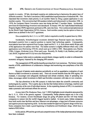 28 IPR, GROWTH AND COMPETITIVENESS- OF INDIAN PHARMACEUTICAL INDUSTRIES
country to country. Of late, developed countries are endeavouring to harmonise the patent laws of
different countries. The Paris Convention (1983) established equal protection ofindustriallPR. This
stipulated that inventions claim priority in all member States by filing a patent application in one
member country. This convention had 100 members initially and Indiajoined it in December 1998. In
1978, the European Patent Convention came into being and had 17 member States. Incidentally,
provisions for biotechnology inventions were introduced. In January 1995, the Trade Related Intellectual
Property Rights (TRIPs) agreement,'pertinent to IPR, came into force. This is enforced and administered
by the World Trade Organisation (WTO), Geneva. Each member country has the option to frame its
patent laws as defined in the GATT agreement.
On a complaint by the U. s. A. in 1997, India is required to modify its patent laws by 2004.
Incidentally, biotechnological inventions demand huge financial inputs and, therefore,
developed countries have a superior position to register high technology patents. Consequently,
most patents have been registered from Europe, Japan and the U. s. A. from where nearly 90 per cent
ofthe applications for patents were filed. The Indian scenario is slightly different where only 3,500
applications were filed during 1974-94, which went up to 5,000 in 1995. Most patents weft: filed by
CIBA, Colgate, Hindustan Lever, Pfizer and Lucas. Recently, Dr. Reddy's Lab, Ranbaxy and Lupin
Lab, BASF, Englehart and Eli Lily have also filed patents.
It appears India needs to undertake several drastic changes rapidly in order to withstand the
economic stringency imposed by the changing IPR scenario.
The management oflPR and the benefits accruing from it are numerous. The former includes
transfer of IPR, establishment of collaborative linkages and monitoring non-compliance ofthe IPR
renewal.
Renewal ofpatents needs attention periodically as well as quantitative evaluation of such
factors as R&D investment to economic ratio. There are several benefits from the IPR regime, for
example, it encourages and safeguards intellectual and artisan creations, helps in spreading new
ideas, encourages added investment in R&D and furnishes consumers with data' on new creations.
The fast alterations in the IPR scenario in India have taken the scientific community and
technologists by surprise. This is partly due to the fact that Indians believe in heritage, tradition and
benefits to society at the cost ofindividual interest. In the expanding domain of IPR, it is essential to
make systematic and continued efforts for survival.
A news item (The Hindustan TImes, July 7, 2003) highlights recent relaxation announced by
the U. S. A.. FDA in the generic segment. Consequently, Indian pharma majors are in for a big
bonanza. For instance, several blockbuster drugs are going off patent and this will help Indian
companies to venture into the world's biggest lucrative market. In recent years, Indian companies
have built world class facilities and have inherent cost advantages, a large pool of human resources
and superior process engineering skills. So the time needed for approval ofgeneric drugs will be less.
Some companies have made a good beginning in biopharma and blockbuster drugs, which have a
market of$ 82 billion.
In this article, IPR and the growth and competitiveness ofthe Indian pharmaceutical industry
have been evaluated.
 