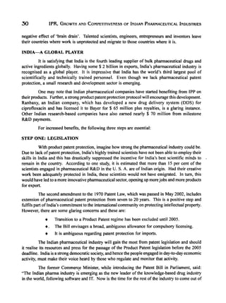 30 IPR, GROWTH AND COMPETITIVENESS OF INDIAN PHARMACEUTICAL INDUSTRIES
negative effect of 'brain drain'. Talented scientists, engineers, entrepreneurs and inventors leave
their countries where work is unprotected and migrate to those countries where it is.
INDlA-A GLOBAL PLAYER
It is satisi)'ing that India is the fourth leading supplier of bulk pharmaceutical drugs and
active ingredients globally. Having some $ 2 billion in exports, India's pharmaceutical industry is
recognised as a global player. It is impressive that India has the world's third largest pool of
scientifically and technically trained personnel. Even though we lack pharmaceutical patent
protection, a small research and development sector is emerging.
One may note that Indian pharmaceutical companies have started benefiting from IPP on
their products. Further, a strong product patent protection protocol will encourage this development.
Ranbaxy, an Indian company, which has developed a new drug delivery system (DDS) for
ciprofloxacin and has licensed it to Bayer for $ 65 million plus royalties, is a glaring instance.
Other Indian research-based companies have also earned nearly $ 70 million from milestone
R&D payments.
For increased benefits, the following three steps are essential:
STEP ONE: LEGISLATION
With product patent protection, imagine how strong the pharmaceutical industry could be.
Due to lack ofpatent protection, India's highly trained scientists have not been able to employ their
skills in India and this has drastically suppressed the incentive for India's best scientific minds to
remain in the country. According to one study, it is estimated that more than 15 per cent of the
scientists engaged in pharmaceutical R&D in the U. S. A. are of Indian origin. Had their creative
work been adequately protected in India, these scientists would not have emigrated. In tum, this
would have led to a more innovative pharmaceutical sector, opening up morejobs and more products
for export.
The second amendment to the 1970 Patent Law, which was passed in May 2002, includes
extension of pharmaceutical patent protection from seven to 20 years. This is a positive step and
fulfils part of India's commitment to the international community on protecting intellectual property.
However, there are some glaring concerns and these are:
• Transition to a Product Patent regime has been excluded until 2005.
•. The Bill envisages a broad, ambiguous allowance for compulsory licensing.
• It is ambiguous regarding patent protection for imports.
The Indian pharmaceutical industry will gain the most from patent legislation and should
it realise its resources and press for the passage of the Product Patent legislation before the 2005
deadline. India is a strong democratic society, and hence the people engaged in day-to-day economic
activity, must make their voice heard by those who regulate and monitor that activity.
The former Commerce Minister, while introducing the Patent Bill in Parliament, said:
"The Indian pharma industry i~ emerging as the new leader of the knowledge-based drug industry
in the world, following software and IT. Now is the time for the rest of the industry to come out of
 