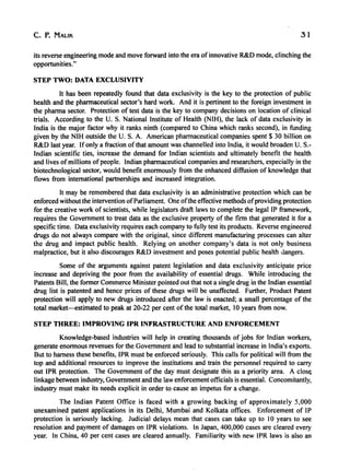 c. P. MALIK 31
its reverse engineering mode and move forward into the era of innovative R&D mode, clinching the
opportunities."
STEP TWO: DATA EXCLUSIVITY
It has been repeatedly found that data exclusivity is the key to the protection of public
health and the pharmaceutical sector's hard work. And it is pertinent to the foreign investment in
the pharma sector. Protection of test data is the key to company decisions on location of clinical
trials. According to the U. S. National Institute of Health (NIH), the lack of data exclusivity in
India is the major factor why it ranks ninth (compared to China which ranks second), in funding
given by the NIH outside the U. S. A. American pharmaceutical companies spent $ 30 billion on
R&D last year. If only a fraction of that amount was channelled into India, it would broaden U. S.-
Indian scientific ties, increase the demand for Indian scientists and ultimately benefit the health
and lives ofmillions ofpeople. Indian pharmaceutical companies and researchers, especially in the
biotechnological sector, would benefit enormously from the enhanced diffusion of knowledge that
flows from international partnerships and increased integration.
It may be remembered that data exclusivity is an administrative protection which can be
enforced without the intervention ofParliament. One ofthe effective methods ofproviding protection
for the creative work of scientists, while legislators draft laws to complete the legal IP framework,
requires the Government to treat data as the exclusive property of the firm that generated it for a
specific time. Data exclusivity requires each company to fully test its products. Reverse engineered
drugs do not always compare with the original, since different manufacturing processes can alter
the drug and impact public health. Relying on another company's data is not only business
malpractice, but it also discourages R&D investment and poses potential public health dangers.
Some of the arguments against patent legislation and data exclusivity anticipate price
increase and depriving the poor from the availability of essential drugs. While introducing the
Patents Bill, the former Commerce Minister pointed out that not a single drug in the Indian essential
drug list is patented and hence prices of these drugs will be unaffected. Further, Product Patent
protection will apply to new drugs introduced after the law is enacted; a small percentage of the
total market-estimated to peak at 20-22 per cent of the total market, 10 years from now.
STEP THREE: IMPROVING IPR INFRASTRUCTURE AND ENFORCEMENT
Knowledge-based industries will help in creating thousands of jobs for Indian workers,
generate enormous revenues for the Government and lead to substantial increase in India's exports.
But to harness these benefits, IPR must be enforced seriously. This calls for political will from the
top and additional resources to improve the institutions and train the personnel required to carry
out IPR protection. The Government of the day must designate this as a priority area. A clos~
linkage between industry, Government and the law enforcement officials is essential. Concomitantly,
industry must make its needs explicit in order to cause an impetus for a change.
The Indian Patent Office is faced with a growing backing of approximately 5,000
unexamined patent applications in its Delhi, Mumbai and Kolkata offices. Enforcement of IP
protection is seriously lacking. Judicial delays mean that cases can take up to 10 years to see
resolution and payment of damages on IPR violations. In Japan, 400,000 cases are cleared every
year. In China, 40 per cent cases are cleared annually. Familiarity with new IPR laws is also an
 