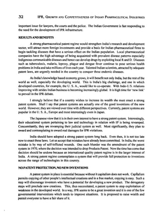 32 WR, GROWTH AND COMPETITIVENESS OF INDIAN PHARMACEUTICAL INDUSTRIES
important issue for lawyers, the courts and the police. The Indian Government is fast responding to
the need for the development oflPR infrastructure.
RESULTSAND BENEFITS
A strong pharmaceutical patent regime would strengthen India's research and development
sector, will attract more foreign investments and provide a basis for Indian pharmaceutical firms to
begin tackling diseases that have a serious effect on the Indian population. Local pharmaceutical
companies have the high advantage of being acquainted with prevalent disease patterns especially
indigenous communicable diseases and hence can develop drugs by exploiting local Rand D. Diseases
such as tuberculosis, malaria, leprosy, plague and dengue fever continue to pose serious health
problems in India and take millions oflives each year. Talented Indian scientists, attracted by adequate
patent laws, are urgently needed in the country to conquer these endemic diseases.
As India's knowledge based economy grows, it will benefit not only India, but the rest ofthe
world as well, especially the developing world. This is India's big challenge, and one in which
developed countries, for example, the U. S. A., would like to co-operate. With Indo-U.S. relations
improving with strides Indian business is becoming increasingly global. It is high time for 'new link'
to prevail in the IPR debate.
I strongly believe that if a country wishes to increase its wealth she must enact a strong
patent system. Shall I say that patent systems are actually one of the good inventions of the new
world. However, they are viewed over time with different perspectives. Currently, patent systems are
popular in the U. S. A., Europe and most interestingly even in Japan.
The Japanese view that it is in their own interest to have a strong patent system. Interestingly,
their educational system pertaining to law and technology in relation with IP is being revamped.
Concomitantly, they are revamping their judicial system as well. Most significantly, they plan to
award and contemplating to award real damages for IPR violations.
India should have adopted a strong patent system long back. Even then, it is not too late
now to enact these laws. Let us accept that mistakes have already been committed. In India, the worst
mistake is by way of self-inflicted wounds. One such blunder was the amendment of the patent
system in 1970, where the decision was intended to drop Products Patent. Now the time has come that
decision should be undone because an international quality patent regime is in the larger interest of
India. A strong patent regime contemplates a system that will provide full protection to inventions
across the range of technologies in this country.
NOPATENTPROTECI10N,NONEWINVENTIONS
A patent system in place is essential because without it capitalism does not work. Capitalism
permits copying ofother people's intellectual creations and in a free market, copying is easy. Such a
step will discourage inventors who have a potential for developing a new product. The derogatory
steps will preclude new creations. This, thus necessitated, a patent system to stop exploitation of
weakness in the developed world. In a way, IPR seems to be a great invention and it is one ofthe few
governmental interventions which tends to improve situations. It is proposed to raise wealth and
permit everyone to have a fair share of it.
 