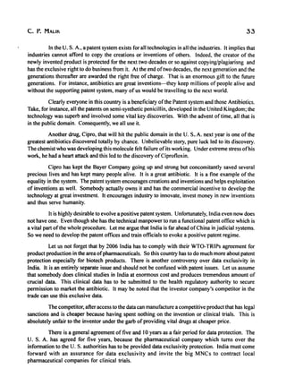 c. P. MALIK 33
In the U. S. A., a patent system exists for all technologies in all the industries. It implies that
industries cannot afford to copy the creations or inventions of others. Indeed, the creator of the
newly invented product is protected for the next two decades or so against copyinglplagiarisng and
has the exclusive right to do business from it. At the end oftwo decades, the next generation and the
generations thereafter are awarded the right free of charge. That is an enormous gift to the future
generations. For instance, antibiotics are great inventions-they keep millions of people alive and
without the supporting patent system, many of us would be travelling to the next world.
Clearly everyone in this country is a beneficiary ofthe Patent system and those Antibiotics.
Take, for instance, all the patents on semi-synthetic penicillin, developed in the United Kingdom; the
technology was superb and involved some vital key discoveries. With the advent oftime, all that is
in the public domain. Consequently, we all use it.
Another drug, Cipro, that will hit the public domain in the U. So> A. next year is one of the
greatest antibiotics discovered totally by chance. Unbelievable story, pure luck led to its discovery.
The chemist who was developing this molecule felt failure ofits working. Under extreme stress ofhis
work, he had a heart attack and this led to the discovery ofCiprofloxin.
Cipro has kept the Bayer Company going up and strong but concomitantly saved several
precious lives and has kept many people alive. It is a great antibiotic. It is a fine example of the
equality in the system. The patent system encourages creations and inventions and helps exploitation
of inventions as well. Somebody actually owns it and has the commercial incentive to develop the
technology at great investment. It encourages industry to innovate, invest money in new inventions
and thus serve humanity.
It is highly desirable to evolve a positive patent system. Unfortunately, India even now does
not have one. Even though she has the technical manpower to run a functional patent office which is
a vital part ofthe whole procedure. Let me argue that India is far ahead ofChina in judicial systems.
So we need to develop the patent offices and train officials to evoke a positive patent regime.
Let us not forget that by 2006 India has to comply with their WTO-TRIPs agreement for
product production in the area ofpharmaceuticals. So this country has to do much more about patent
protection especially for biotech products. There is another controversy over data exclusivity in
India. It is an entirely separate issue and should not be confused with patent issues. Let us assume
that somebody does clinical studies in India at enormous cost and produces tremendous amount of
crucial data. This clinical data has to be submitted to the health regulatory authority to secure
permission to market the antibiotic. It may be noted that the investor company's competitor in the
trade can use this exclusive data.
The competitor, after access to the data can manufacture a competitive product that has legal
sanctions and is cheaper because having spent nothing on the invention or clinical trials. This is
absolutely unfair to the inventor under the garb ofproviding vital drugs at cheaper price.
There is a general agreement of five and 10 years as a fair period for data protection. The
U. S. A. has agreed for five years, because the pharmaceutical company which turns over the
information to the U. S. authorities has to be provided data exclusivity protection. India must come
forward with an assurance for data exclusivity and invite the big MNCs to contract local
pharmaceutical companies for clinical trials.
 