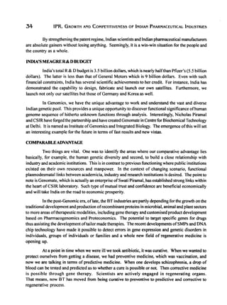 34 IPR, GROWTH AND COMPETITIVENESS OF INDIAN PHARMACEUTICAL INDUSTRIES
By strengthening the patent regime, Indian scientists and Indian pharmaceutical manufacturers
are absolute gainers without losing anything. Seemingly, it is a win-win situation for the people and
the country as a whole.
INDIA'S MEAGRE R& DBUDGET
India's total R&D budget is 3.5 billion dollars, which is nearly haIfthan Pfizer's (5.5 billion
dollars). The latter is less than that of General Motors which is 9 billion dollars. Even with such
financial constraints, India has several scientific achievements to her credit. For instance, India has
demonstrated the capability to design, fabricate and launch our own satellites. Furthermore, we
launch not only our satellites but those of Germany and Korea as well.
In Genomics, we have the unique advantage to work and understand the vast and diverse
Indian genetic pool. This provides a unique opportunity to discover functional significance ofhuman
genome sequence of hitherto unknown functions through analysis. Interestingly, Nicholas Piramal
and CSIR have forged the partnership and have created Genomate in Centre for Biochemical Technology
at Delhi. It is named as Institute ofGenomics and Integrated Biology. The emergence ofthis will set
an interesting example for the future in terms of fast results and new vistas.
COMPARABLEADVANTAGE
Two things are vital. One was to identitY the areas where our comparative advantage lies
basically, for example, the human genetic diversity and second, to build a close relationship with
industry and academic institutions. This is in contrast to previous functioning where public institutions
existed on their own resources and manpower. In the context of changing scenario, functional
plasmodesmatallinks between academicia, industry and research institutions is desired. The point to
note is Genomate, which is actually an enterprise ofSwati Piramal, has established strong links within
the heart ofCSIR laboratory. Such type ofmutual trust and confidence are beneficial economically
and will take India on the road to economic prosperity.
In the post-Genomic era, 0 f late, the BT industries arepartly depending for the growth on the
traditional development and production ofrecombinant proteins in microbial, animal and plant sectors
to more areas oftherapeutic modalities, including gene therapy and customised product development
based on Pharmacogenomics and Proteconomics. The potential to target specific genes for drugs
thus assisting the development oftailor made therapies. The recent developments ofSMPs and DNA
chip technology have made it possible to detect errors in gene expression and genetic disorders in
individuals, groups of individuals or families and a whole new field of regenerative medicine is
opening up.
At a point in time when we were ill we took antibiotic, it was curative. When we wanted to
protect ourselves from getting a disease, we had preventive medicine, which was vaccination, and
now we are talking in terms of predictive medicine. When one develops schizophrenia, a drop of
blood can be tested and predicted as to whether a cure is possible or not. Then corrective medicine
is possible through gene therapy. Scientists are actively engaged in regenerating organs.
That means, now BT has moved from being curative to preventive to predictive and corrective to
regenerative process.
 