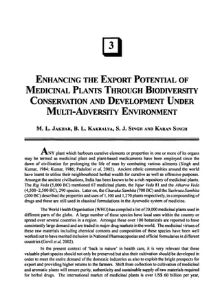 ENHANCING THE EXPORT POTENTIAL OF
MEDICINAL PLANTs THROUGH BIODIVERSITY
CONSERVATION AND DEVELOPMENT UNDER
MULTI-ADVERSITY ENVIRONMENT
M. L. JAKHAR, B. L. KAKRALYA, S. J. SINGH AND KARAN SINGH
ANY plant which harbours curative elements or properties in one or more of its organs
may be termed as medicinal plant and plant-based medicaments have been employed since the
dawn of civilisation for prolonging the life of man by combating various ailments (Singh and
Kumar, 1984; Kumar, 1986; Padulosi et ai, 2002). Ancient ethnic communities around the world
have learnt to utilise their neighbourhood herbal wealth for curative as well as offensive purposes.
Amongst the ancient civilisations, India has been known to be a rich repository ofmedicinal plants.
The Rig Veda (5,000 BC) mentioned 67 medicinal plants, the Yajur Veda 81 and the Atharva Veda
(4,500-2,500 BC), 290 species. Later on, the Charaka Samhita (700 BC) and the Sushruta Samhita
(200 BC) described the properties and uses of 1,100 and 1,270 plants respectively, in compounding of
drugs and these are still used in classical formulations in the Ayurvedic system ofmedicine.
The World Health Organisation (WHO) has compiled a list of20,000 medicinal plants used in
different parts of the globe. A large number ofthese species have local uses within the country or
spread over several countries in a region. Amongst these over 100 botanicals are reported to have
consistently large demand and are traded in major drug markets in the world. The medicinal virtues of
these raw materials including chemical contents and composition of these species have been well
worked out to have merited inclusion in National Pharmacopoeias and official formularies in different
countries (Govil et ai, 2002).
In the present context of 'back to nature' in health care, it is very relevant that these
valuable plant species should not only be preserved but also their cultivation should be developed in
order to meet the entire demand ofthe domestic industries as also to exploit the bright prospects for
export and providing higher returns to the farmers. Shift from collection to cultivation ofmedicinal
and aromatic plants will ensure purity, authenticity and sustainable supply ofraw materials required
for herbal drugs. The international market of medicinal plants is over US$ 60 billion per year,
 
