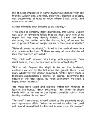 me of being implicated in some mysterious manner with my
friend’s sudden end, and that, believing I desired to escape,
was determined at least to know where I was going, and
upon what errand.
At that moment Beck crossed to us, saying,—
“This affair is certainly most distressing, Mrs Laing. Dudley
was such an excellent fellow that we must each one of us
regret his loss very deeply indeed. I have just been
discussing the matter with the doctor; but, of course, he
can at present form no conjecture as to the cause of death.”
“Natural causes, no doubt,” chimed in the medical man, in a
dry, business-like tone. “I think we may at once dismiss all
idea that violence was used.”
“You think so?” inquired Mrs Laing, with eagerness. “You
don’t believe, then, he has been a victim of foul play?”
“Not at all. Beyond the slight bruise on the forehead,
evidently caused by the fall upon the gravel, there is no
mark whatever,” the doctor answered. “Until I have made a
thorough examination I cannot, of course, determine the
nature of the fatal cause. By noon to-morrow we shall, I
hope, know the truth.”
“He must have fallen and expired within ten minutes of
leaving the house,” Beck exclaimed. “Yet when he shook
hands with us he was in the highest possible spirits. How
terribly sudden his end was.”
“Terrible!” I exclaimed, myself dazed by the peculiarly tragic
and mysterious affair. “When he wished us adieu he could
not have dreamed that his life had so nearly run its course.”
 