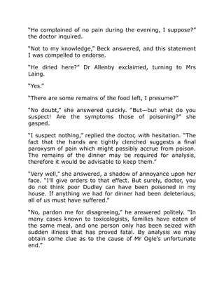 “He complained of no pain during the evening, I suppose?”
the doctor inquired.
“Not to my knowledge,” Beck answered, and this statement
I was compelled to endorse.
“He dined here?” Dr Allenby exclaimed, turning to Mrs
Laing.
“Yes.”
“There are some remains of the food left, I presume?”
“No doubt,” she answered quickly. “But—but what do you
suspect! Are the symptoms those of poisoning?” she
gasped.
“I suspect nothing,” replied the doctor, with hesitation. “The
fact that the hands are tightly clenched suggests a final
paroxysm of pain which might possibly accrue from poison.
The remains of the dinner may be required for analysis,
therefore it would be advisable to keep them.”
“Very well,” she answered, a shadow of annoyance upon her
face. “I’ll give orders to that effect. But surely, doctor, you
do not think poor Dudley can have been poisoned in my
house. If anything we had for dinner had been deleterious,
all of us must have suffered.”
“No, pardon me for disagreeing,” he answered politely. “In
many cases known to toxicologists, families have eaten of
the same meal, and one person only has been seized with
sudden illness that has proved fatal. By analysis we may
obtain some clue as to the cause of Mr Ogle’s unfortunate
end.”
 