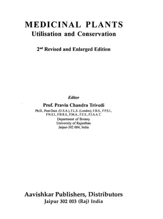 MEDICINAL PLANTS
Utilisation and Conservation
2nd
Revised and Enlarged Edition
Editor
Prof. Pravin Chandra Trivedi
Ph.D., Post-Doct. (U.S.A.), F.L.S. (London), F.B.S., F.P.S.i.,
F.N.S.I., F.B.R.S., F.M.A., F.E.S., F.I.A.A.T.
Department of Botany
University of Rajasthan
Jaipur-302 004, India
Aavishkar Publishers, Distributors
Jaipur 302 003 (Raj) India
 