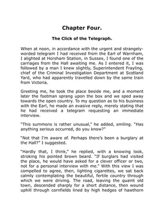 Chapter Four.
The Click of the Telegraph.
When at noon, in accordance with the urgent and strangely-
worded telegram I had received from the Earl of Warnham,
I alighted at Horsham Station, in Sussex, I found one of the
carriages from the Hall awaiting me. As I entered it, I was
followed by a man I knew slightly, Superintendent Frayling,
chief of the Criminal Investigation Department at Scotland
Yard, who had apparently travelled down by the same train
from Victoria.
Greeting me, he took the place beside me, and a moment
later the footman sprang upon the box and we sped away
towards the open country. To my question as to his business
with the Earl, he made an evasive reply, merely stating that
he had received a telegram requesting an immediate
interview.
“This summons is rather unusual,” he added, smiling. “Has
anything serious occurred, do you know?”
“Not that I’m aware of. Perhaps there’s been a burglary at
the Hall?” I suggested.
“Hardly that, I think,” he replied, with a knowing look,
stroking his pointed brown beard. “If burglars had visited
the place, he would have asked for a clever officer or two,
not for a personal interview with me.” With this view I was
compelled to agree, then, lighting cigarettes, we sat back
calmly contemplating the beautiful, fertile country through
which we were driving. The road, leaving the quaint old
town, descended sharply for a short distance, then wound
uphill through cornfields lined by high hedges of hawthorn
 
