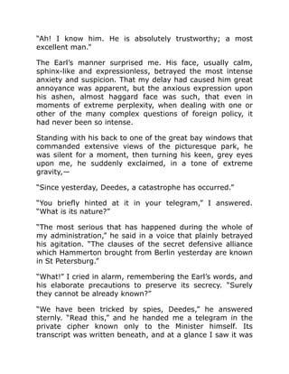 “Ah! I know him. He is absolutely trustworthy; a most
excellent man.”
The Earl’s manner surprised me. His face, usually calm,
sphinx-like and expressionless, betrayed the most intense
anxiety and suspicion. That my delay had caused him great
annoyance was apparent, but the anxious expression upon
his ashen, almost haggard face was such, that even in
moments of extreme perplexity, when dealing with one or
other of the many complex questions of foreign policy, it
had never been so intense.
Standing with his back to one of the great bay windows that
commanded extensive views of the picturesque park, he
was silent for a moment, then turning his keen, grey eyes
upon me, he suddenly exclaimed, in a tone of extreme
gravity,—
“Since yesterday, Deedes, a catastrophe has occurred.”
“You briefly hinted at it in your telegram,” I answered.
“What is its nature?”
“The most serious that has happened during the whole of
my administration,” he said in a voice that plainly betrayed
his agitation. “The clauses of the secret defensive alliance
which Hammerton brought from Berlin yesterday are known
in St Petersburg.”
“What!” I cried in alarm, remembering the Earl’s words, and
his elaborate precautions to preserve its secrecy. “Surely
they cannot be already known?”
“We have been tricked by spies, Deedes,” he answered
sternly. “Read this,” and he handed me a telegram in the
private cipher known only to the Minister himself. Its
transcript was written beneath, and at a glance I saw it was
 