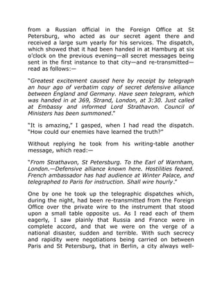 from a Russian official in the Foreign Office at St
Petersburg, who acted as our secret agent there and
received a large sum yearly for his services. The dispatch,
which showed that it had been handed in at Hamburg at six
o’clock on the previous evening—all secret messages being
sent in the first instance to that city—and re-transmitted—
read as follows:—
“Greatest excitement caused here by receipt by telegraph
an hour ago of verbatim copy of secret defensive alliance
between England and Germany. Have seen telegram, which
was handed in at 369, Strand, London, at 3:30. Just called
at Embassy and informed Lord Strathavon. Council of
Ministers has been summoned.”
“It is amazing,” I gasped, when I had read the dispatch.
“How could our enemies have learned the truth?”
Without replying he took from his writing-table another
message, which read:—
“From Strathavon, St Petersburg. To the Earl of Warnham,
London.—Defensive alliance known here. Hostilities feared.
French ambassador has had audience at Winter Palace, and
telegraphed to Paris for instruction. Shall wire hourly.”
One by one he took up the telegraphic dispatches which,
during the night, had been re-transmitted from the Foreign
Office over the private wire to the instrument that stood
upon a small table opposite us. As I read each of them
eagerly, I saw plainly that Russia and France were in
complete accord, and that we were on the verge of a
national disaster, sudden and terrible. With such secrecy
and rapidity were negotiations being carried on between
Paris and St Petersburg, that in Berlin, a city always well-
 