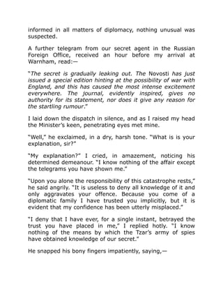 informed in all matters of diplomacy, nothing unusual was
suspected.
A further telegram from our secret agent in the Russian
Foreign Office, received an hour before my arrival at
Warnham, read:—
“The secret is gradually leaking out. The Novosti has just
issued a special edition hinting at the possibility of war with
England, and this has caused the most intense excitement
everywhere. The journal, evidently inspired, gives no
authority for its statement, nor does it give any reason for
the startling rumour.”
I laid down the dispatch in silence, and as I raised my head
the Minister’s keen, penetrating eyes met mine.
“Well,” he exclaimed, in a dry, harsh tone. “What is is your
explanation, sir?”
“My explanation?” I cried, in amazement, noticing his
determined demeanour. “I know nothing of the affair except
the telegrams you have shown me.”
“Upon you alone the responsibility of this catastrophe rests,”
he said angrily. “It is useless to deny all knowledge of it and
only aggravates your offence. Because you come of a
diplomatic family I have trusted you implicitly, but it is
evident that my confidence has been utterly misplaced.”
“I deny that I have ever, for a single instant, betrayed the
trust you have placed in me,” I replied hotly. “I know
nothing of the means by which the Tzar’s army of spies
have obtained knowledge of our secret.”
He snapped his bony fingers impatiently, saying,—
 