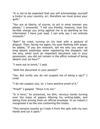 “It is not to be expected that you will acknowledge yourself
a traitor to your country, sir; therefore we must prove your
guilt.”
“You are at liberty, of course, to act in what manner you
please,” I answered. “I tell you frankly, however, that this
terrible charge you bring against me is as startling as the
information I have just read. I can only say I am entirely
innocent.”
“Bah!” he cried, turning on his heel with a gesture of
disgust. Then, facing me again, his eyes flashing with anger,
he added, “If you are innocent, tell me why you were so
long absent yesterday when registering the dispatch; tell
me why, when such an important document was in your
possession, you did not remain in the office instead of being
absent over an hour?”
“I went out to lunch,” I said.
“With the document in your pocket?”
“Yes. But surely you do not suspect me of being a spy?” I
cried.
“I do not suspect you, sir. I have positive proof of it.”
“Proof!” I gasped. “Show it to me.”
“It is here,” he answered, his thin, nervous hands turning
over the mass of papers littering his writing-table, and
taking from among them an official envelope. In an instant I
recognised it as the one containing the treaty.
“This remains exactly as I took it from the safe with my own
hands and cut it open.”
 