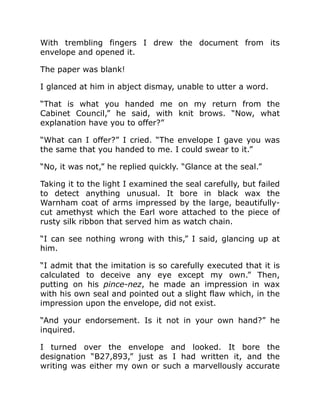 With trembling fingers I drew the document from its
envelope and opened it.
The paper was blank!
I glanced at him in abject dismay, unable to utter a word.
“That is what you handed me on my return from the
Cabinet Council,” he said, with knit brows. “Now, what
explanation have you to offer?”
“What can I offer?” I cried. “The envelope I gave you was
the same that you handed to me. I could swear to it.”
“No, it was not,” he replied quickly. “Glance at the seal.”
Taking it to the light I examined the seal carefully, but failed
to detect anything unusual. It bore in black wax the
Warnham coat of arms impressed by the large, beautifully-
cut amethyst which the Earl wore attached to the piece of
rusty silk ribbon that served him as watch chain.
“I can see nothing wrong with this,” I said, glancing up at
him.
“I admit that the imitation is so carefully executed that it is
calculated to deceive any eye except my own.” Then,
putting on his pince-nez, he made an impression in wax
with his own seal and pointed out a slight flaw which, in the
impression upon the envelope, did not exist.
“And your endorsement. Is it not in your own hand?” he
inquired.
I turned over the envelope and looked. It bore the
designation “B27,893,” just as I had written it, and the
writing was either my own or such a marvellously accurate
 