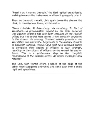 “Read it as it comes through,” the Earl replied breathlessly,
walking towards the instrument and bending eagerly over it.
Then, as the rapid metallic click again broke the silence, the
clerk, in monotonous tones, exclaimed,—
“From Lobetski, St Petersburg, via Hamburg. To Earl of
Warnham.—A proclamation signed by the Tzar declaring
war against England has just been received at the Foreign
Office, but it is as yet kept secret. It will probably be posted
in the streets this evening. Greatest activity prevails at the
War Office and Admiralty. Regiments in the military districts
of Charkoff, Odessa, Warsaw and Kieff have received orders
to complete their cadres of officers to war strength,
recalling to the colours all officers on the retired list and on
leave. This is a preliminary step to the complete
mobilisation of the Russian forces. All cipher messages now
refused.”
The Earl, with frantic effort, grasped at the edge of the
table, then staggered unevenly, and sank back into a chair,
rigid and speechless.
 