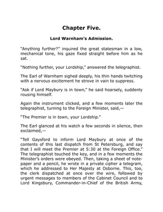 Chapter Five.
Lord Warnham’s Admission.
“Anything further?” inquired the great statesman in a low,
mechanical tone, his gaze fixed straight before him as he
sat.
“Nothing further, your Lordship,” answered the telegraphist.
The Earl of Warnham sighed deeply, his thin hands twitching
with a nervous excitement he strove in vain to suppress.
“Ask if Lord Maybury is in town,” he said hoarsely, suddenly
rousing himself.
Again the instrument clicked, and a few moments later the
telegraphist, turning to the Foreign Minister, said,—
“The Premier is in town, your Lordship.”
The Earl glanced at his watch a few seconds in silence, then
exclaimed,—
“Tell Gaysford to inform Lord Maybury at once of the
contents of this last dispatch from St Petersburg, and say
that I will meet the Premier at 5:30 at the Foreign Office.”
The telegraphist touched the key, and in a few moments the
Minister’s orders were obeyed. Then, taking a sheet of note-
paper and a pencil, he wrote in a private cipher a telegram,
which he addressed to Her Majesty at Osborne. This, too,
the clerk dispatched at once over the wire, followed by
urgent messages to members of the Cabinet Council and to
Lord Kingsbury, Commander-in-Chief of the British Army,
 