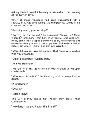 asking them to meet informally at six o’clock that evening
at the Foreign Office.
When all these messages had been transmitted with a
rapidity that was astonishing, the telegraphist turned in his
chair and asked,—
“Anything more, your lordship?”
“Nothing for the present,” he answered. “Leave us.” Then,
when he had gone, the Earl rose slowly, and with bent
head, and hands clasped behind his back, he strode up and
down the library in silent contemplation. Suddenly he halted
before me where I stood, and abruptly asked,—
“What did you say was the name of that friend who lunched
with you yesterday?”
“Ogle,” I answered. “Dudley Ogle.”
“And his profession?”
“He had none. His father left him with enough to live upon
comfortably.”
“Who was his father?” he inquired, with a sharp look of
doubt.
“A landowner.”
“Where?”
“I don’t know.”
The Earl slightly raised his shaggy grey brows, then
continued,—
“How long have you known this friend?”
 
