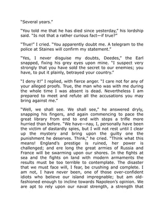 “Several years.”
“You told me that he has died since yesterday,” his lordship
said. “Is not that a rather curious fact—if true?”
“True!” I cried. “You apparently doubt me. A telegram to the
police at Staines will confirm my statement.”
“Yes, I never disguise my doubts, Deedes,” the Earl
snapped, fixing his grey eyes upon mine. “I suspect very
strongly that you have sold the secret to our enemies; you
have, to put it plainly, betrayed your country.”
“I deny it!” I replied, with fierce anger. “I care not for any of
your alleged proofs. True, the man who was with me during
the whole time I was absent is dead. Nevertheless I am
prepared to meet and refute all the accusations you may
bring against me.”
“Well, we shall see. We shall see,” he answered dryly,
snapping his fingers, and again commencing to pace the
great library from end to end with steps a trifle more
hurried than before. “We have—nay, I, personally have been
the victim of dastardly spies, but I will not rest until I clear
up the mystery and bring upon the guilty one the
punishment he deserves. Think,” he cried. “Think what this
means! England’s prestige is ruined, her power is
challenged; and ere long the great armies of Russia and
France will be swarming upon our shores. In the fights at
sea and the fights on land with modern armaments the
results must be too terrible to contemplate. The disaster
that we must face will, I fear, be crushing and complete. I
am not, I have never been, one of those over-confident
idiots who believe our island impregnable; but am old-
fashioned enough to incline towards Napoleon’s opinion. We
are apt to rely upon our naval strength, a strength that
 