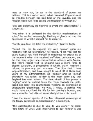 may, or may not, be up to the standard of power we
believe. If it is a rotten reed, what remains? England must
be trodden beneath the iron heel of the invader, and the
Russian eagle will float beside the tricolour in Whitehall.”
“But can diplomacy do nothing to avert the catastrophe?” I
suggested.
“Not when it is defeated by the devilish machinations of
spies,” he replied meaningly, flashing a glance at me, the
fierceness of which I did not fail to observe.
“But Russia dare not take the initiative,” I blurted forth.
“Permit me, sir, to express my own opinion upon our
relations with St Petersburg,” he roared. “I tell you that for
years Russia has held herself in readiness to attack us at
the moment when she received sufficient provocation, and
for that very object she contracted an alliance with France.
The Tzar’s recent visit to England was a mere farce to
disarm suspicion, a proceeding in which, thank Heaven! I
refused to play any part whatever. The blow that I have
long anticipated, and have sought to ward off all these long
years of my administration as Premier and as Foreign
Secretary, has fallen. To-day is the most sorry day that
England has ever known. The death-knell of her power is
ringing,” and he walked down the room towards me, pale-
faced and bent, his countenance wearing an expression of
unutterable gloominess. He was, I knew, a patriot who
would have sacrificed his life for his country’s honour, and
every word he had uttered came straight from his heart.
“How the secret agents of the Tzar obtained knowledge of
the treaty surpasses comprehension,” I exclaimed.
“The catastrophe is due to you—to you alone!” he cried.
“You knew of what vital importance to our honour it was
 