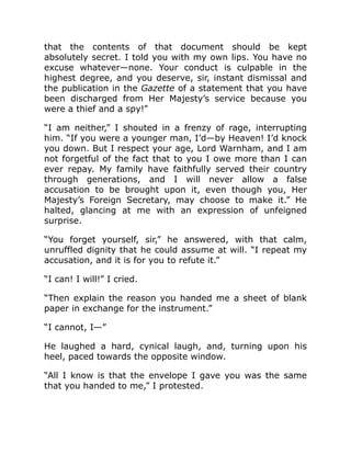 that the contents of that document should be kept
absolutely secret. I told you with my own lips. You have no
excuse whatever—none. Your conduct is culpable in the
highest degree, and you deserve, sir, instant dismissal and
the publication in the Gazette of a statement that you have
been discharged from Her Majesty’s service because you
were a thief and a spy!”
“I am neither,” I shouted in a frenzy of rage, interrupting
him. “If you were a younger man, I’d—by Heaven! I’d knock
you down. But I respect your age, Lord Warnham, and I am
not forgetful of the fact that to you I owe more than I can
ever repay. My family have faithfully served their country
through generations, and I will never allow a false
accusation to be brought upon it, even though you, Her
Majesty’s Foreign Secretary, may choose to make it.” He
halted, glancing at me with an expression of unfeigned
surprise.
“You forget yourself, sir,” he answered, with that calm,
unruffled dignity that he could assume at will. “I repeat my
accusation, and it is for you to refute it.”
“I can! I will!” I cried.
“Then explain the reason you handed me a sheet of blank
paper in exchange for the instrument.”
“I cannot, I—”
He laughed a hard, cynical laugh, and, turning upon his
heel, paced towards the opposite window.
“All I know is that the envelope I gave you was the same
that you handed to me,” I protested.
 
