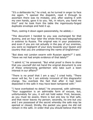 “It’s a deliberate lie,” he cried, as he turned in anger to face
me again. “I opened the dispatch, read it through to
ascertain there was no mistake, and, after sealing it with
my own hands, gave it to you. Yet, in return, you hand me
this!” and he took from the table the ingeniously-forged
duplicate envelope and held it up.
Then, casting it down again passionately, he added,—
“The document I handed to you was exchanged for that
dummy, and an hour later the whole thing was telegraphed
in extenso to Russia. The original was in your possession,
and even if you are not actually in the pay of our enemies,
you were so negligent of your duty towards your Queen and
country that you are undeserving the name of Englishman.”
“But does not London swarm with Russian agents?” I said.
“Have we not had ample evidence of that lately?”
“I admit it,” he answered. “But what proof is there to show
that you yourself did not hand the original document to one
of these enterprising gentlemen who take such a keen
interest in our affairs?”
“There is no proof that I am a spy,” I cried hotly. “There
never will be; for I am entirely innocent of this disgraceful
charge. You overlook the fact that after it had been
deposited in the safe it may have been tampered with.”
“I have overlooked no detail,” he answered, with calmness.
“Your suggestion is an admirable form of excuse, but,
unfortunately for you, it will not hold water. First, because,
as you must be aware, there is but one key to that safe,
and that never leaves my person; secondly, no one but you
and I are possessed of the secret whereby the safe may be
opened or closed; thirdly, the packet you gave me did not
remain in the safe. In order that you should believe that the
 