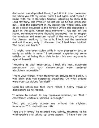 document was deposited there, I put it in in your presence,
but when you left my room I took it out again, and carried it
home with me to Berkeley Square, intending to show it to
Lord Maybury. The Premier did not call as he had promised,
but I kept the document in my pocket the whole time, and
at six o’clock returned to the Foreign Office and deposited it
again in the safe. Almost next moment—I had not left the
room, remember—some thought prompted me to reopen
the envelope and reassure myself of the wording of one of
the clauses. Walking to the safe, I took out the envelope
and cut it open, only to discover that I had been tricked.
The paper was blank!”
“It might have been stolen while in your possession just as
easily as while in mine!” I exclaimed, experiencing some
satisfaction at being thus able to turn his own arguments
against himself.
“Knowing its vital importance, I took the most elaborate
precautions that such circumstances were rendered
absolutely impossible.”
“From your words, when Hammerton arrived from Berlin, it
was plain that you suspected treachery. On what ground
were your suspicions founded?”
Upon his sphinx-like face there rested a heavy frown of
displeasure as he replied,—
“I refuse to submit to any cross-examination, sir. That I
entertained certain suspicions is enough.”
“And you actually accuse me without the slightest
foundation?” I cried with warmth.
“You are in error,” he retorted very calmly, returning to his
writing-table and taking up some papers. “I have here the
 