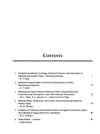 CONTENTS
I. Germplasm Introduction, Exchange, Collection/Evaluation and Conservation of
Medicinal and Aromatic Plants-Their Export Potential
-B. P. Singh
2 Intellectual Property Rights, Growth and Competitiveness of Indian
Pharmaceutical Industries
-C. P. Malik
3. Enhancing the Export Potential of Medicinal Plants Through Biodiversity
Conservation and Development Under Multi-Adversity Environment 36
-M L. Jakhar, B. L. Kakralya, S. J. Singh and Karan Singh
4. Medicinal Plants: Biodiversity Conservation, Export Potential and Intellectual
Property Rights 79
-M M Bhandari
5. Evaluation of Cultivation and Extraction Practices of Guggulu [Commiphora wightii
(Am) (Bhand)] at Guggul Herbal Farm, Mangliawas 88
-K. C. Audichya
6. 'Green Healers' : A Review 95
-Padma Kumar
 