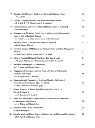 7. Rajasthan Bhils Conserve Biodiversity Especially Medicinal Plants 104
- V. S. Saxena
8. Psyllium (Plantago ovata F), its Conservation and Utilisation 120
-R. K. Lal, S P. S Khanuja and A. K. Agnihotri
9. Conservation and Cultivation of Ethno-Medicinal Plants in Jharkhand 130
-Narsinha Dayal
10. Observation on Medicinal Plant Richness and Associated Conservation
Issues in District Kachchh, Gujarat 137
-C S Si/ori, A. M Dixit. Leena Gupta and Nisha Mistry
II. Medicinal Plants: A Probe in the Forests of Rajasthan 181
-Salish Kumar Sharma
12. Important Diseases of Medicinal and Aromatic Plants and Their Management
Practices 217
-Anand Singh, Rakesh Pandey and H. B. Singh
13. Plants of Potential Medicinal Value From Thar Desert, India 254
-Pawan K. Kasera, Sher Mohammed and Jitendra K. Shukla
14. Medicinal Pteridophytes-An Overview 269
-R. D. Dixit and Shweta Singh
15. Propagation of Important Medicinal Plants with Special Reference to
Aravallian Eco-Region 298
-lJ. R. Siyol and SK. Sharma
16. Conservation and Production of Medicinal Plants by Cultivation I.
Chiorophylllm borivilianll/11 Sant. et Fernand 303
-Vinita Sharma and Sandhya Tyagi
17. Current Advances in Herbal Based Contraceptive Research: A
Worldwide Scenario 319
-A. S. Ansari and S C Joshi
18. Plants With Antioxidative, Properties in Radioprotection with Reference
to Amaranthus and Spinacia 342
-A. L. Bhatia and Manish Jain
19. Medicinal Plants: Need for Protection 391
-Tapan Mukherjee
20. Potential Medicinal Plants: Botany, Medicinal Uses and Chemical Constitutents 405
-P. C Trivedi and Sampat Nehra
 