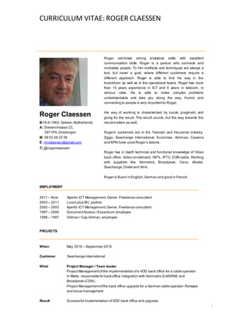 CURRICULUM VITAE: ROGER CLAESSEN
1
Roger Claessen
B:16-6-1963, Geleen,Netherlands
A: Diederichslaan 23,
3971PA, Driebergen
M: 06 53 26 22 38
E: rmclaessen@gmail.com
T: @rogerclaessen
Roger combines strong analytical skills with excellent
communication skills. Roger is a person who connects and
motivates people. To him methods and techniques are always a
tool, but never a goal, where different customers require a
different approach. Roger is able to find his way in the
boardroom as well as in the operational teams. Roger has more
than 15 years experience in ICT and 6 years in telecom, in
various roles. He is able to make complex problems
understandable and take you along the way. Humor and
connecting to people is very importantto Roger.
His way of working is characterized by social, pragmatic and
going for the result. The result counts, but the way towards the
resultmatters as well.
Roger’s customers are in the Telecom and Insurance industry.
Ziggo, Seachange International, Eurocross, Achmea, Casema
and KPN have used Roger’s talents.
Roger has in depth technical and functional knowledge of Video
back office, Video-on-demand, ISP’s, IPTV, DVB-cable. Working
with suppliers like Verimatrix, Broadpeak, Cisco, Alcatel,
Seachange,Divitel and Arris.
Roger is fluent in English,German and good in French.
EMPLOYMENT
2011 – Now Apertis ICT Management,Owner, Freelance consultant
2003 – 2011 Lucon plus BV, partner
2000 – 2003 Apertis ICT Management,Owner, Freelance consultant
1997 – 2000 DocumentAccess / Essentium,employee
1988 – 1997 Volmac / Cap Volmac, employee
PROJECTS
When May 2016 – September 2016
Customer Seachange International
What Project Manager / Team leader
Project Managementofthe implementation ofa VOD back office for a cable operator
in Malta, responsible for back office integration with Verimatrix (CA/DRM) and
Broadpeak (CDN).
Project Managementofthe back office upgrade for a German cable operator.Release
and issue management
Result Successful implementation ofVOD back office and upgrade.
 