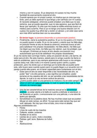 •

mismo y con mi cuerpo. Si yo desprecio mi cuerpo no hay mucha
facilidad de acercamiento corporal al otro.
Cuando aprecio por mi propio cuerpo, no implica que yo crea que soy
lindo, pero yo debo apreciar lo que tengo y ser cariñoso con mi cuerpo.
Si necesito adelgazar, entonces puedo emplear una dieta que no sea
extrema, que yo pueda aguantar, que no sea agresiva, que sea fácil de
llevar (por ejemplo). Si creo que me duele la rodilla entonces busco un
médico para curarme. Pero si yo no tengo una buena relación con mi
cuerpo me queda muy difícil dar y recibir un abrazo, y en este caso sería
aún más difícil sentirse bien con su sexualidad.

En tercer lugar, la persona desarrolla un autoconcepto positivo.
Finalmente, viene la autoestima positiva. Si yo no me quiero a mí mismo
no puedo querer a nadie. Si yo no me quiero, y siento que me falta algo,
mi posición frente al otro es desde la carencia, entonces busco al otro
para satisfacer mis propias necesidades: me falta afecto, me falta que
me digan que soy lindo, me falta que me valoren, que me protejan, que
me apoyen. Entonces yo busco al otro desde una posición muy
autocentrada que es la de satisfacer mis propias necesidades.
Si yo me siento bien conmigo mismo, estoy en posición de dar y de darme, de
estar para el otro. De esta manera, estaré para mi amigo cuando me llame si
está en problemas, pero si soy siempre apariencias sólo busco a mis amigos
cuando estoy mal, sólo invito a mi mamá cuando quiero cariño y quiero
protección, pero me olvido que un domingo por la tarde ella se puede sentir
sola, sólo busco sexo cuando quiero pero no puedo llegar a un acuerdo con mi
pareja cuando ella quiere, es no tener capacidad para contactarse con el otro.
• Estar para el otro es estar disponible a las necesidades del otro, es
poder “leer” a la otra persona, y eso significa ser empático: poder
ponerse en los zapatos del otro: es ser sensible a las necesidades de los
demás, lo cual a su vez es tener actitud de servicio.
• ¿Cómo puedo saber si una persona es madura o no en este campo?. Si
utilizó el estímulo adecuadamente, lo cual no quiere decir que lo haya
utilizado de manera real.
•
•

Una de las características de la madurez sexual es la sensibilidad
estética, es estar atento a lo bello en cuanto a disfrutar el atardecer, o
ver florecido un jardín, o emocionarse con una película, o una obra de
teatro por ejemplo.
• Sensibilidad es la palabra clave. No hay muchas cosas que se puedan
dibujar en este campo, es difícil. Ya que para este campo hay que ser
sutil, delicado. No hay que mirar el todo, sino mirar el detalle.
Algunas posibilidades son:
• Flores
• Línea de vuelo de los insectos
• Collares, aretas, pulseras
• Huellas en la arena
• Llantas de un carro, moto o bicicleta.
• Pelotas: golf, tenis. Balones de futbol.
• Sol
• Abstracciones
•

 