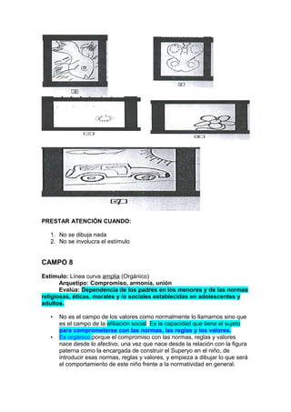 PRESTAR ATENCIÓN CUANDO:
1. No se dibuja nada
2. No se involucra el estímulo

CAMPO 8
Estímulo: Línea curva amplia (Orgánico)
Arquetipo: Compromiso, armonía, unión
Evalúa: Dependencia de los padres en los menores y de las normas
religiosas, éticas, morales y /o sociales establecidas en adolescentes y
adultos.
•
•

No es el campo de los valores como normalmente lo llamamos sino que
es el campo de la afiliación social. Es la capacidad que tiene el sujeto
para comprometerse con las normas, las reglas y los valores.
Es orgánico porque el compromiso con las normas, reglas y valores
nace desde lo afectivo, una vez que nace desde la relación con la figura
paterna como la encargada de construir el Superyo en el niño, de
introducir esas normas, reglas y valores, y empieza a dibujar lo que será
el comportamiento de este niño frente a la normatividad en general.

 