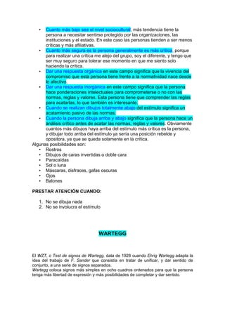 Cuanto más bajo sea el nivel sociocultural, más tendencia tiene la
persona a necesitar sentirse protegido por las organizaciones, las
instituciones y el estado. En este caso las personas tienden a ser menos
críticas y más afiliativas.
• Cuanto más segura es la persona generalmente es más crítica, porque
para realizar una crítica me alejo del grupo, soy el diferente, y tengo que
ser muy seguro para tolerar ese momento en que me siento solo
haciendo la crítica.
• Dar una respuesta orgánica en este campo significa que la vivencia del
compromiso que esta persona tiene frente a la normatividad nace desde
lo afectivo.
• Dar una respuesta inorgánica en este campo significa que la persona
hace ponderaciones intelectuales para comprometerse o no con las
normas, reglas y valores. Esta persona tiene que comprender las reglas
para acatarlas, lo que también es interesante.
• Cuando se realizan dibujos totalmente abajo del estímulo significa un
acatamiento pasivo de las normas.
• Cuando la persona dibuja arriba y abajo significa que la persona hace un
análisis crítico antes de acatar las normas, reglas y valores. Obviamente
cuantos más dibujos haya arriba del estímulo más crítica es la persona,
y dibujar todo arriba del estímulo ya sería una posición rebelde y
opositora, ya que se queda solamente en la crítica.
Algunas posibilidades son:
• Rostros
• Dibujos de caras invertidas o doble cara
• Paracaídas
• Sol o luna
• Máscaras, disfraces, gafas oscuras
• Ojos
• Balones
•

PRESTAR ATENCIÓN CUANDO:
1. No se dibuja nada
2. No se involucra el estímulo

WARTEGG

El WZT, o Test de signos de Wartegg, data de 1928 cuando Ehrig Wartegg adapta la
idea del trabajo de F. Sander que consistía en tratar de unificar, y dar sentido de
conjunto, a una serie de signos separados.
Wartegg coloca signos más simples en ocho cuadros ordenados para que la persona
tenga más libertad de expresión y más posibilidades de completar y dar sentido.

 