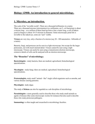 Biology 1290B Lecture Notes 1-7

1

Biology 1290B: An introduction to general microbiology.

1. Microbes, an introduction.
The scale of the “invisible world’; There are a thousand millimetres in a metre.
There are a thousand microns (micrometres) in a millimetre, an E. coli bacterium is about
a micron long – so a million of them lined up form a line a metre long, a cell of bakers
yeast (a fungus) is about 10-15 microns in diameter. Some microscopic pond life is
invisible to the naked eye, some are “just” visible.
Viruses are very tiny, only a fraction of a micron (say 20 - 100 nanometres - billionths of
a metre).
Bacteria, fungi, and protozoa can be seen in a light microscope, but except for the larger
protozoans, not with much internal detail. Viruses cannot be seen using a light
microscope. Viruses can easily be seen using a transmission electron microscope,
extensive details of cells can be analysed with an electron microscope.

The “Branches” of microbiology;
Bacteriologists - study bacteria, there are medical, agricultural, biotechnological
specializations.

Mycologists - study fungi, there are medical, agricultural, biotechnological
specializations.

Protozoologists, study small “animal - like” single celled organisms such as amoeba, and
various disease causing parasites.
Phycologists study algae.
The study of lichens can also be regarded as a sub discipline of microbiology
Parasitologists- a term generally used to describe those who study small animals as
agents of disease (like some microscopic worms for instance) but also used to describe
those who study protozoan pathogens.
Immunology is often taught and researched in microbiology faculties.

 