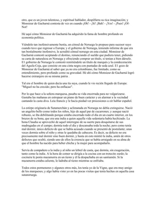 otro, que es un joven talentoso, y espiritual hablador, despilfarra su rica imaginación; y
Monsieur de Gacharná contesta de vez en cuando ¡Oh! - ¡Si! ¡Bah! - ¡Yes! - ¡Pues! ¡Of-
Not!
Hé aquí cómo Monsieur de Gacharná ha adquirido la fama de hombre profundo en
economía política.
Viéndolo tan inofensivamente bestia, un cónsul de Noruega lo propuso para sucesor suyo
cuando tuvo que regresar a Europa; y el gobierno de Noruega, teniendo informe de que era
tan bestialmente inofensivo, le acreditó cónsul noruego en esta ciudad. Monsieur de
Gacharná contestó aceptando el destino, renunciando el sueldo que pudiera tener, pidiendo
su carta de naturaleza en Noruega y ofreciendo comprar un título, si tenían a bien dárselo.
E1 gobierno de Noruega le contestó remitiéndole un título de marqués y la condecoración
del Aguila Coja, que consiste en una cinta negra con puntadas de seda azul. E1 gozo de
Monsieur de Gacharná al saber que ya no era colombiano, fue limitado, como su
entendimiento, pero profundo como su gravedad. Hé ahí cómo Monsieur de Gacharná logró
hacerse extranjero en su misma patria .
Tal era el hombre de quien decía una tía suya, cuando le vio recién llegado de Europa:
"Miguel no ha crecido; pero ha enflacao".
Por lo que hace a la señora marquesa, pasaba su vida encerrada para no vulgarizarse.
Gastaba las mañanas en estropear un piano de buen carácter y en alarmar a la vecindad
cantando la casta diva. Leía francés y le hacía piedad ver procesiones u oír hablar español.
La estirpe originaria de Sutamerchán y aclimatada en Noruega no debía extinguirse. Nació
un angelito bello como todos los niños, hijo de aquel par de cucarrones; y aunque nació
robusto, se iba debilitando porque estaba encerrado todo el día en un cuarto interior, en los
brazos de su bona, que era una india a quien aquella vida sedentaria había hechizado. La
bona Claudia se aprovechó de aquel interregno de su suerte para desquitarse de sus
madrugadas en el campo; dormía todo el día y descansaba toda la noche; pero como tenía
mal dormir, único defecto de que se había acusado cuando se presentó de postulante; unas
veces dormía sobre el niño y otras le quedaba de cabecera. Es decir, su defecto no era
precisamente mal dormir sino buen dormir, y hasta en esto mintió la india, amén de otros
defectos que ocultó, siendo uno de ellos la creencia que se había arraigado en su alma de
que el hombre ha nacido para beber chicha y la mujer para acompañarlo.
Servía de compañero a la india y al niño un lebrel de casta, que dormía, sin exageración,
tanto como la india. A la hora de comer se dirigía a la cocina con un trotecito zurdo; la
cocinera le ponía mazamorra en un tiesto y él la despachaba en un santiamén. Si la
mazamorra estaba caliente, le ladraba al tiesto mientras se enfriaba.
Todos estos pormenores y algunos otros más, los tenía yo de la Vigne, que era muy amigo
de los marqueses; y algo había visto yo en las pocas visitas que tenía hechas en aquella casa
sutanoruega.
 