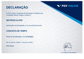 DECLARAÇÃO
O FGV Online, Programa de Educação a Distância da
Fundação Getulio Vargas, confere a
MATHEUS ALVES
declaração de participação no curso autoinstrucional
CONCEITO DE TEMPO
Nível de Atualização, com 2 hora(s).
Rio de Janeiro, sábado, 1 de julho de 2023.
FGV Online
s/n: 12913298.21064.OCWCTPEAD_00­1
 