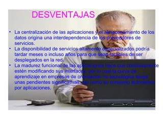 DESVENTAJAS
• La centralización de las aplicaciones y el almacenamiento de los 
  datos origina una interdependencia de los proveedores de 
  servicios.
• La disponibilidad de servicios altamente especializados podría 
  tardar meses o incluso años para que sean factibles de ser 
  desplegados en la red.
• La madurez funcional de las aplicaciones hace que continuamente 
  estén modificando sus interfaces, por lo cual la curva de 
  aprendizaje en empresas de orientación no tecnológica tenga 
  unas pendientes significativas, así como su consumo automático 
  por aplicaciones.
 