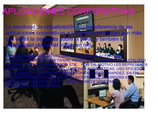 APLICACIONES CORPORATIVAS
La movilidad, la virtualización y la transferencia de las 
aplicaciones corporativas a la nube incrementan aún más 
que antes la demanda sobre la WAN, y también la 
complejidad global del tráfico en red.
 
LAS COMPAÑIAS SUELEN UTILIZAR LA NUBE PARA ACTUALIZAR 
CONSTANTEMENTE SU SOFTWARE, PERMITIR AL USUARIO A UN CATALOGO 
DE SERVICIOS ESTANDARIZADOS, ETC..  POR TAL MOTIVO LES REPRESENTA 
MENORES COSTOS POR ACTUALIZACIONES AUTOMÁTICAS, USO EFICIENTE 
DE LA ENERGÍA, SE INTEGRA CON MAYOR FACILIDAD Y RAPIDEZ. EN FIN 
LA COMPUTACIÓN EN NUBE ES UN CONCEPTO QUE INCORPORA EL 
SOFTWARE COMO SERVICIOS Y OTROS CONCEPTOS COMO 
TENDENCIAS TECNOLÓGICAS.
  
 