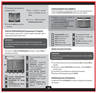 3 A tela abaixo será exibida para

5 Após

acompanhamento.

CONFIGURANDO UM LEMBRETE

a varredura é possível

É possível configurar o aparelho para mudar de canal automaticamente
através do GUIA DE PROGRAMAÇÃO (apenas para canal digital).

checar a intensidade do sinal
digital.

1 Selecione
6

Acesse MENU/CANAL/

2

INFORMAÇÃO DO SINAL.

4 Pressionar MENU para anular a

3
4
5

varredura.

o canal que contenha a
programação desejada.
Pressione o botão GUIDE para acessar
o GUIA DE PROGRAMAÇÃO.
Selecione o programa na lista.
Pressione o botão LEMBRETE (AZUL).
A tela ao lado será exibida.

1
2
3
4
5
6
7

8

GUIA DE PROGRAMAÇÃO (Programação TV digital)
O guia eletrônico permite que o usuário visualize informações sobre a
programação de determinados canais.

1
2
3

IMPORTANTE
•As informações do GUIA são fornecidas pelas redes de transmissão.
•A exibição é atualizada de forma dinâmica e na medida em que forem
disponibilizadas.

4
5
6

PROGRAMAÇÃO: canal.
MINUTO: ajusta o minuto.
HORA: ajusta a hora.
MÊS: ajusta o mês
DATA: ajusta a data.
MODO: alterna entre o modo

7

8

de repetição do lembrete.
OK: pressionar o botão OK
para confirmar.
VOLTAR: pressionar o botão
AZUL para sair do menu.

MODO USB (APLICATIVOS)
Para acessar o GUIA DE PROGRAMAÇÃO pressionar o botão GUIDE. A
tela abaixo será exibida.
1
2
4
5

3

4

1

2

3

6

5

6

7

8

SELEÇÃO PROGRAMAÇÃO
POR CANAL OU DATA.
INFORMAÇÃO DE CANAL
OU DATA
INFORMAÇÕES DO CANAL:
exibe os programas e o

7

8

IMPORTANTE:
•A PHILCO não se responsabiliza por eventuais perdas de dados contidos
em dispositivos USB.

horário aproximado que será
exibido.
OK: confirma.
GRAVAR (BOTÃO
VERMELHO): pressionar o
botão REC para acessar
o menu de programação da
função HD RECORDER .
INFO (BOTÃO VERDE):
pressionar o botão INFO para
exibir mais informações.
AGENDA (BOTÃO
AMARELO): exibe a agenda
de lembretes .
LEMBRETE (BOTÃO AZUL):
menu de configuração de
lembrete.

1 Para usufruir deste recurso insira um dispositivo USB na entrada USB do
aparelho.

2 Selecionar a entrada APLICATIVOS pressionado o botão SOURCE no
controle remoto.

3 Uma interface será exibida para a reprodução dos arquivos.
4 Selecione o filtro desejado e pressione ENTER.
REPRODUÇÃO DE FOTOGRAFIA .
Ao selecionar o filtro FOTOGRAFIA, os arquivos compatíveis serão exibidos
em miniatura.

10

 