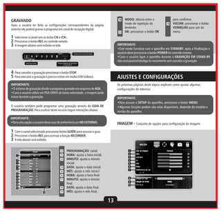 GRAVANDO

10

Após o usuário ter feito as configurações correspondentes da página
anterior ele poderá gravar o programa em canal de recepção digital.
11

1 Selecionar o canal com as teclas CH+/CH-.
2 Pressionar o botão REC no controle remoto.
3 A imagem abaixo será exibida na tela.

12

para confirmar.
VOLTAR: pressionar o botão
VERMELHO para sair do
menu.

IMPORTANTE:
•Este modo funciona com o aparelho em STANDBY, após a finalização o
usuário deve pressionar o botão POWER do controle remoto.
•Caso o usuário ligue o aparelho durante a GRAVAÇÃO EM STAND-BY
não será possível desliga-lo novamente sem cancelar a gravação.

Tempo corrente de gravação

Tempo restante de gravação
no dispositivo

Nome do canal

MODO: alterna entre o
modo de repetição do
lembrete.
OK: pressionar o botão OK

4 Para cancelar a gravação pressionar o botão STOP.
5 Para executar a gravação é preciso entrar em mobo USB (videos).

AJUSTES E CONFIGURAÇÕES

IMPORTANTE:
•O sistema de gravação divide o programa gravado em arquivos de 4Gb.
•Caso o usuário utilize um PEN-DRIVE de baixa velocidade, a imagem pode
travar durante a gravação.

As próximas páginas deste tópico explicam como ajustar algumas
configurações do televisor.

O usuário também pode programar uma gravação através do GUIA DE
PROGRAMAÇÃO. Para usufruir deste recurso seguir interações abaixo.

IMPORTANTE:
•Para acessar o SETUP do aparelho, pressionar o botão MENU
•Algumas funções podem não estar disponíveis, depende do modelo e
versão do aparelho.

IMPORTANTE:
•Para esta opção o usuário deve usar de preferência um HD EXTERNO.

IMAGEM - Conjunto de opções para configuração da imagem.

1 Com o canal selecionado pressionar botão GUIDE para acessar o guia.
2 Pressionar o botão REC para acessar a função RECORDER.
3 A tela abaixo será exibida.
4
2

1

3

2
3
4
5

4
5

6
7
8
9
10
11

6
7

8

12

9

PROGRAMAÇÃO: canal.
HORA: ajusta a hora inicial.
MINUTO: ajusta o minuto
inicial.
DATA: ajusta a data inicial.
MÊS: ajusta o mês inicia.l
HORA: ajusta a hora final.
MINUTO: ajusta o minuto
final.
DATA: ajusta a data final.
MÊS: ajusta o mês final.

1
2
3
4
5
6
7

8
9
10

13

 