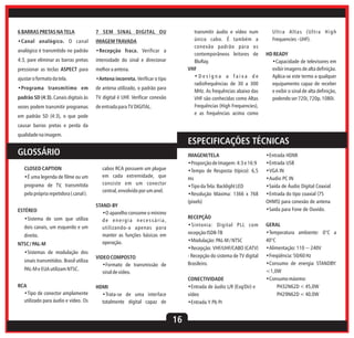 6 BARRAS PRETAS NA TELA

transmitir áudio e vídeo num
único cabo. É também a
conexão padrão para os
contemporâneos leitores de
BluRay.
VHF
•Designa a faixa de
radiofrequências de 30 a 300
MHz. As frequências abaixo das
VHF são conhecidas como Altas
Frequências (High Frequencies),
e as frequências acima como

7 SEM SINAL DIGITAL OU

•Canal analógico. O canal

IMAGEM TRAVADA

analógico é transmitido no padrão

•Recepção fraca. Verificar a

4:3, pare eliminar as barras pretas

intensidade do sinal e direcionar

pressionar as teclas ASPECT para

melhor a antena.

ajustar o formato da tela.

•Antena incorreta. Verificar o tipo

•Programa transmitimo em

de antena utilizado, o padrão para

padrão SD (4:3). Canais digitais às

TV digital é UHF. Verificar conexão

vezes podem transmitir programas

de entrada para TV DIGITAL.

em padrão SD (4:3), o que pode

Ultra Altas (Ultra High
Frequencies - UHF).
HD READY
•Capacidade de televisores em
exibir imagens de alta definição.
Aplica-se este termo a qualquer
equipamento capaz de receber
e exibir o sinal de alta definição,
podendo ser 720i, 720p, 1080i.

causar barras pretas e perda da
qualidade na imagem.

ESPECIFICAÇÕES TÉCNICAS

GLOSSÁRIO
CLOSED CAPTION
•É uma legenda de filme ou um
programa de TV, transmitida
pela própria repetidora ( canal ).
ESTÉREO
•Sistema de som que utiliza
dois canais, um esquerdo e um
direito.
NTSC / PAL-M
•Sistemas de modulação dos
sinais transmitidos. Brasil utiliza
PAL-M e EUA utilizam NTSC.
RCA
•Tipo de conector amplamente
utilizado para áudio e vídeo. Os

IMAGEM/TELA
•Proporção de Imagem: 4:3 e 16:9
•Tempo de Resposta (típico): 6,5
ms
•Tipo da Tela: Backlight LED
•Resolução Máxima: 1366 x 768
(pixels)

cabos RCA possuem um plugue
em cada extremidade, que
consiste em um conector
central, envolvido por um anel.
STAND-BY
•O aparelho consome o mínimo
de energia necessária,
utilizando-a apenas para
manter as funções básicas em
operação.

RECEPÇÃO
•Sintonia: Digital PLL com
recepção ISDB-TB
•Modulação: PAL-M / NTSC
•Recepção: VHF/UHF/CABO (CATV)
- Recepção do sistema de TV digital
Brasileiro.

VIDEO COMPOSTO
•Formato de transmissão de
sinal de vídeo.

CONECTIVIDADE
•Entrada de áudio L/R (Esq/Dir) e
vídeo
•Entrada Y Pb Pr

HDMI
•Trata-se de uma interface
totalmente digital capaz de

16

•Entrada HDMI
•Entrada USB
•VGA IN
•Audio PC IN
•Saída de Áudio Digital Coaxial
•Entrada do tipo coaxial (75
OHMS) para conexão de antena
•Saida para Fone de Ouvido.
GERAL
•Temperatura ambiente: 0°C a
40°C
•Alimentação: 110 ~ 240V
•Freqüência: 50/60 Hz
•Consumo de energia STANDBY:
<1,0W
•Consumo máximo:
PH32N62D < 45,0W
PH29N62D < 40,0W

 
