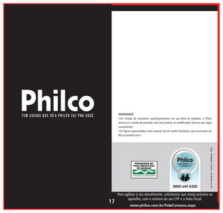 04/13 1065-00/05 - 713124 - 162000135 - REV.1

IMPORTANTE
•Em virtude de constantes aperfeiçoamentos em sua linha de produtos, a Philco
reserva-se o direito de proceder, sem aviso prévio, às modificações técnicas que julgar
convenientes.
•As figuras apresentadas neste manual são de caráter ilustrativo, não necessitam ser
fiéis ao produto em si.

17

Para agilizar o seu atendimento, solicitamos que esteja próximo ao
aparelho, com o número do seu CPF e a Nota Fiscal.
www.philco.com.br/FaleConosco.aspx

 