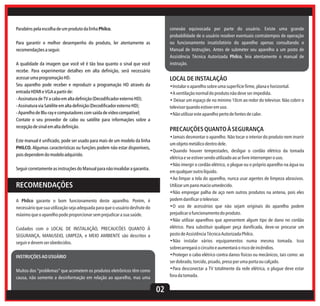 conexão equivocada por parte do usuário. Existe uma grande
probabilidade de o usuário resolver eventuais contratempos de operação
ou funcionamento insatisfatório do aparelho apenas consultando o
Manual de Instruções. Antes de submeter seu aparelho a um posto de
Assistência Técnica Autorizada Philco, leia atentamente o manual de
instrução.

Parabéns pela escolha de um produto da linha Philco.
Para garantir o melhor desempenho do produto, ler atentamente as
recomendações a seguir.
A qualidade da imagem que você vê é tão boa quanto o sinal que você
recebe. Para experimentar detalhes em alta definição, será necessário
acessar uma programação HD.
Seu aparelho pode receber e reproduzir a programação HD através da
entrada HDMI e VGA a partir de:
- Assinatura de TV a cabo em alta definição (Decodificador externo HD);
- Assinatura via Satélite em alta definição (Decodificador externo HD);
- Aparelho de Blu-ray e computadores com saída de vídeo compatível;
Contate o seu provedor de cabo ou satélite para informações sobre a
recepção de sinal em alta definição.

LOCAL DE INSTALAÇÃO
•Instalar o aparelho sobre uma superfície firme, plana e horizontal.
•A ventilação normal do produto não deve ser impedida.
• Deixar um espaço de no mínimo 10cm ao redor do televisor. Não cobrir o
televisor quando estiver em uso.
•Não utilizar este aparelho perto de fontes de calor.

PRECAUÇÕES QUANTO À SEGURANÇA
•Jamais desmontar o aparelho. Não tocar o interior do produto nem inserir
um objeto metálico dentro dele.
•Quando houver tempestades, desligar o cordão elétrico da tomada
elétrica e se estiver sendo utilizado ao ar livre interromper o uso.
•Não imergir o cordão elétrico, o plugue ou o próprio aparelho na água ou
em qualquer outro líquido.
•Ao limpar a tela do aparelho, nunca usar agentes de limpeza abrasivos.
Utilizar um pano macio umedecido.
•Não empregar palha de aço nem outros produtos na antena, pois eles
podem danificar o televisor.
•O uso de acessórios que não sejam originais do aparelho podem
prejudicar o funcionamento do produto.
•Não utilizar aparelhos que apresentem algum tipo de dano no cordão
elétrico. Para substituir qualquer peça danificada, deve-se procurar um
posto de Assistência Técnica Autorizada Philco.
•Não instalar vários equipamentos numa mesma tomada. Isso
sobrecarregará o circuito e aumentará o risco de incêndios.
•Proteger o cabo elétrico contra danos físicos ou mecânicos, tais como: ao
ser dobrado, torcido, pisado, preso por uma porta ou calçado.
•Para desconectar a TV totalmente da rede elétrica, o plugue deve estar
fora da tomada.

Este manual é unificado, pode ser usado para mais de um modelo da linha
PHILCO. Algumas características ou funções podem não estar disponíveis,
pois dependem do modelo adquirido.
Seguir corretamente as instruções do Manual para não invalidar a garantia.

RECOMENDAÇÕES
A Philco garante o bom funcionamento deste aparelho. Porém, é
necessário que sua utilização seja adequada para que o usuário desfrute do
máximo que o aparelho pode proporcionar sem prejudicar a sua saúde.
Cuidados com o LOCAL DE INSTALAÇÃO, PRECAUCÕES QUANTO À
SEGURANÇA, MANUSEIO, LIMPEZA, e MEIO AMBIENTE são descritos a
seguir e devem ser obedecidos.
INSTRUÇÕES AO USUÁRIO
Muitos dos “problemas” que acometem os produtos eletrônicos têm como
causa, não somente a desinformação em relação ao aparelho, mas uma

02

 